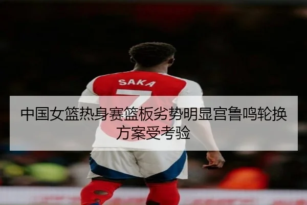 中国女篮热身赛篮板劣势明显宫鲁鸣轮换方案受考验